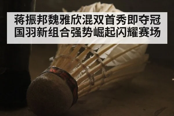 蒋振邦魏雅欣混双首秀即夺冠国羽新组合强势崛起闪耀赛场