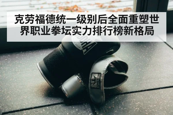 克劳福德统一级别后全面重塑世界职业拳坛实力排行榜新格局