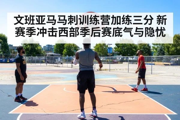 文班亚马马刺训练营加练三分 新赛季冲击西部季后赛底气与隐忧